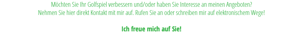 Möchten Sie Ihr Golfspiel verbessern und/oder haben Sie Interesse an meinen Angeboten?  Nehmen Sie hier direkt Kontakt mit mir auf. Rufen Sie an oder schreiben mir auf elektronischem Wege!   Ich freue mich auf Sie!